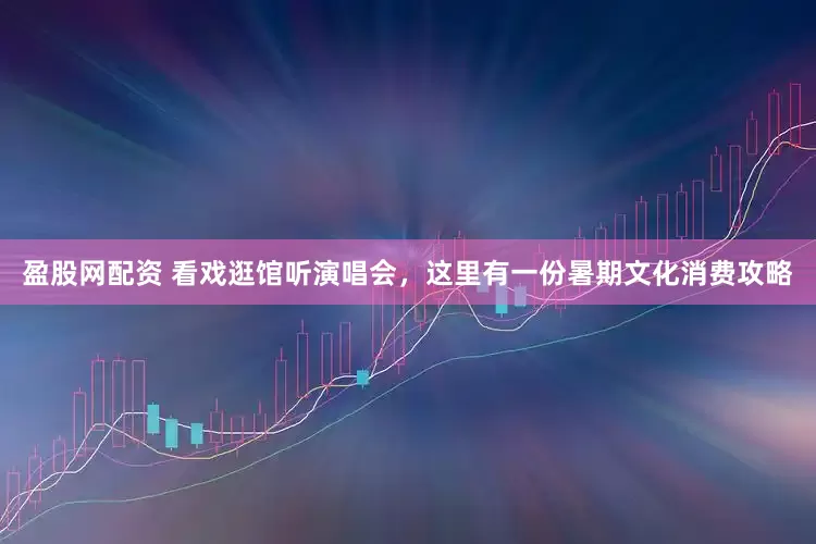 盈股网配资 看戏逛馆听演唱会，这里有一份暑期文化消费攻略