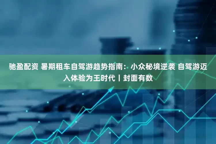 驰盈配资 暑期租车自驾游趋势指南：小众秘境逆袭 自驾游迈入体验为王时代丨封面有数