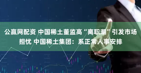 公赢网配资 中国稀土董监高“离职潮”引发市场担忧 中国稀土集团：系正常人事安排