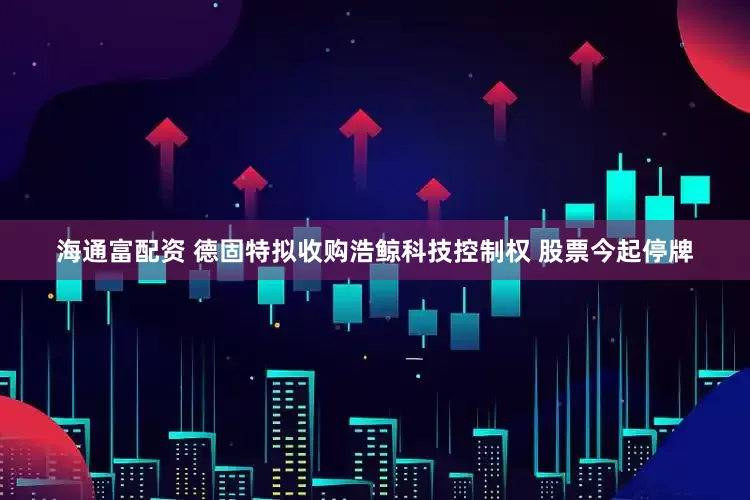 海通富配资 德固特拟收购浩鲸科技控制权 股票今起停牌