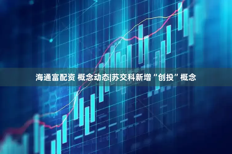 海通富配资 概念动态|苏交科新增“创投”概念