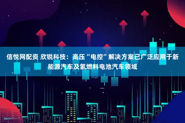 信悦网配资 欣锐科技：高压“电控”解决方案已广泛应用于新能源汽车及氢燃料电池汽车领域