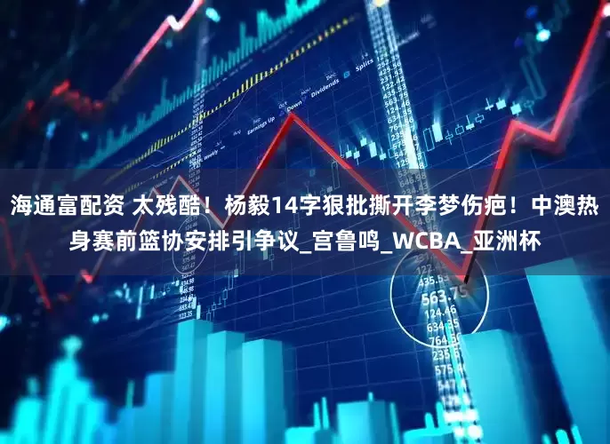 海通富配资 太残酷！杨毅14字狠批撕开李梦伤疤！中澳热身赛前篮协安排引争议_宫鲁鸣_WCBA_亚洲杯
