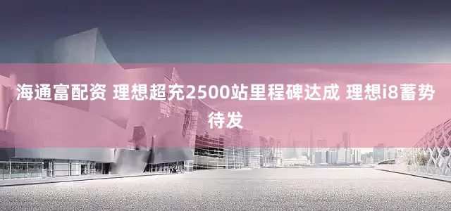 海通富配资 理想超充2500站里程碑达成 理想i8蓄势待发