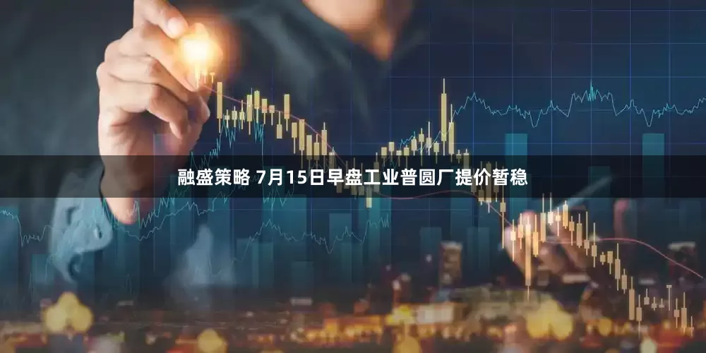 融盛策略 7月15日早盘工业普圆厂提价暂稳