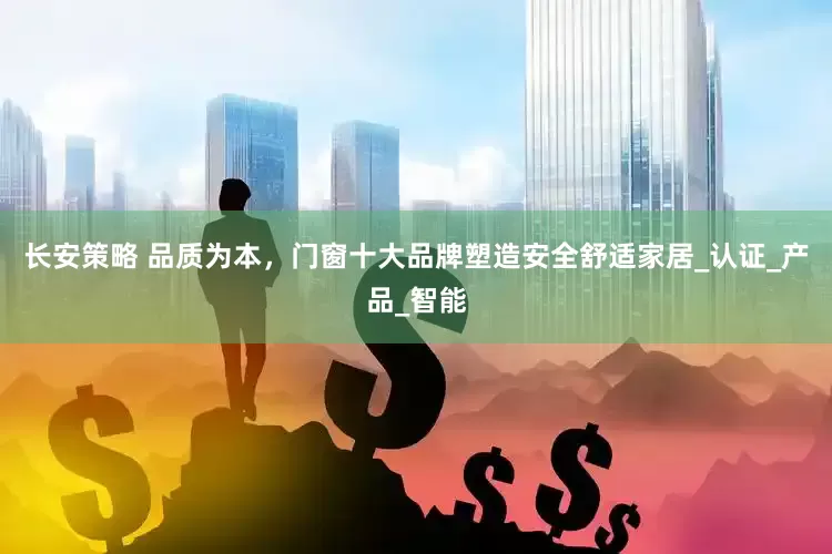 长安策略 品质为本，门窗十大品牌塑造安全舒适家居_认证_产品_智能