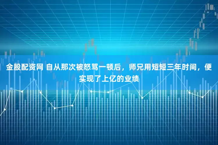 金股配资网 自从那次被怒骂一顿后,师兄用短短三年时间,便实现了上亿的业绩