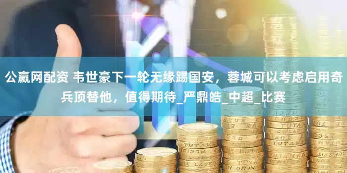 公赢网配资 韦世豪下一轮无缘踢国安，蓉城可以考虑启用奇兵顶替他，值得期待_严鼎皓_中超_比赛