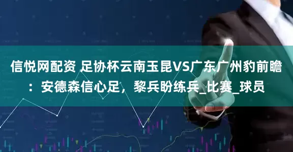 信悦网配资 足协杯云南玉昆VS广东广州豹前瞻：安德森信心足，黎兵盼练兵_比赛_球员