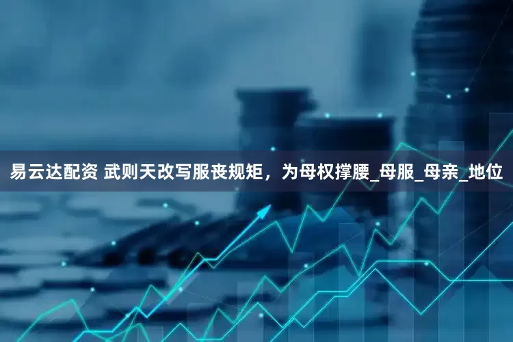 易云达配资 武则天改写服丧规矩，为母权撑腰_母服_母亲_地位