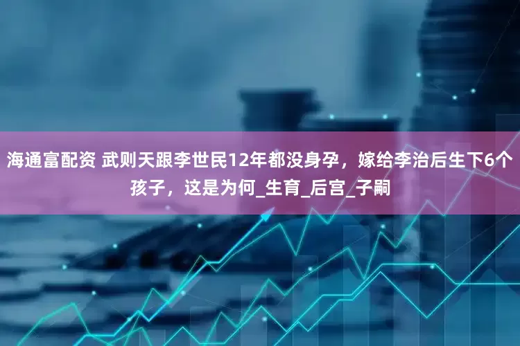 海通富配资 武则天跟李世民12年都没身孕，嫁给李治后生下6个孩子，这是为何_生育_后宫_子嗣