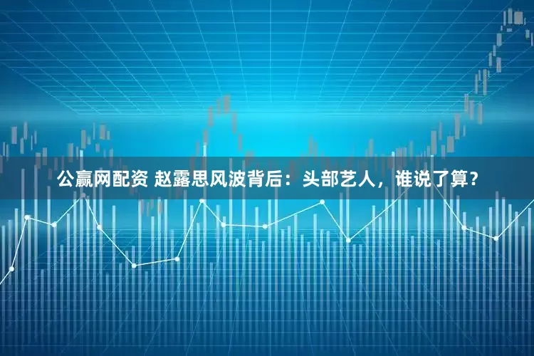 公赢网配资 赵露思风波背后：头部艺人，谁说了算？