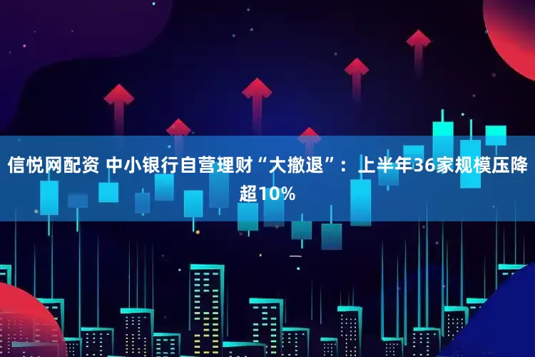 信悦网配资 中小银行自营理财“大撤退”：上半年36家规模压降超10%