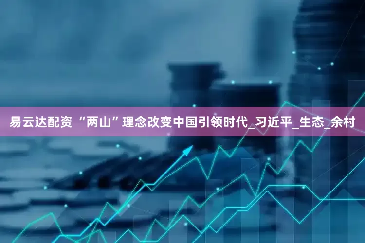易云达配资 “两山”理念改变中国引领时代_习近平_生态_余村