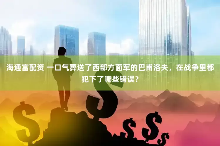 海通富配资 一口气葬送了西部方面军的巴甫洛夫，在战争里都犯下了哪些错误？