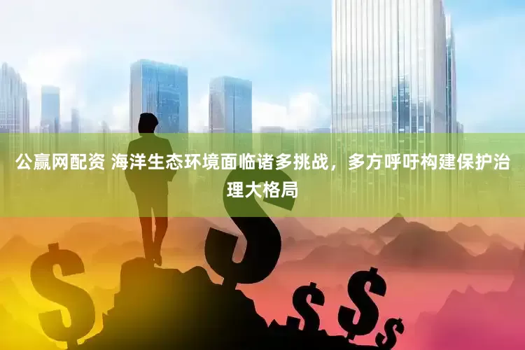 公赢网配资 海洋生态环境面临诸多挑战，多方呼吁构建保护治理大格局