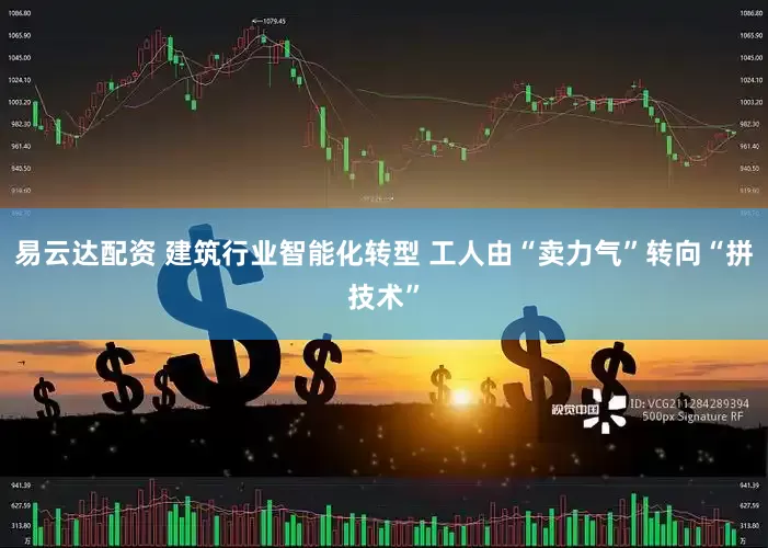 易云达配资 建筑行业智能化转型 工人由“卖力气”转向“拼技术”