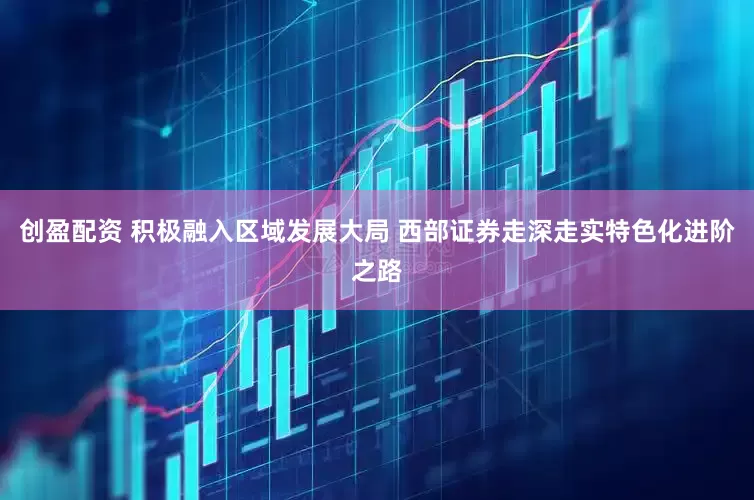 创盈配资 积极融入区域发展大局 西部证券走深走实特色化进阶之路