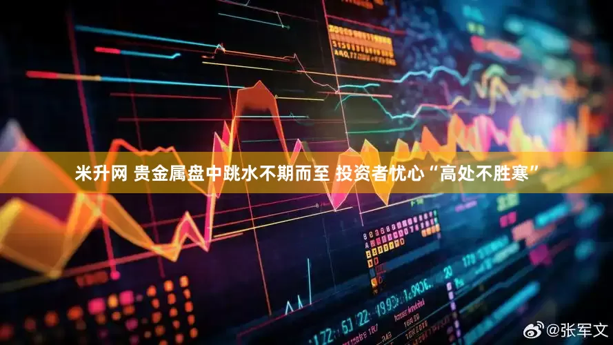 米升网 贵金属盘中跳水不期而至 投资者忧心“高处不胜寒”