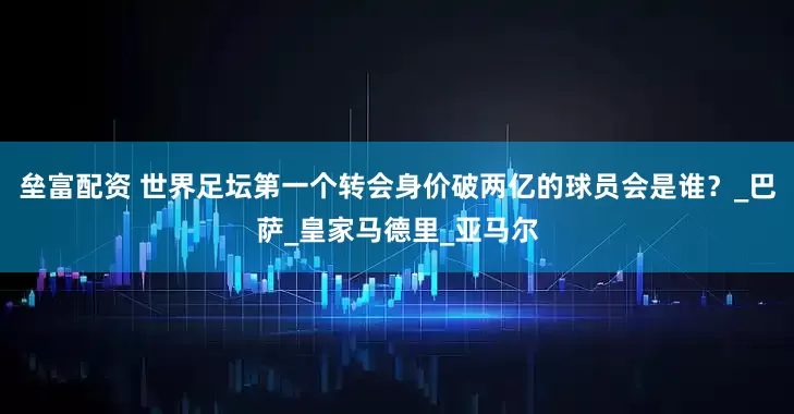 垒富配资 世界足坛第一个转会身价破两亿的球员会是谁？_巴萨_皇家马德里_亚马尔