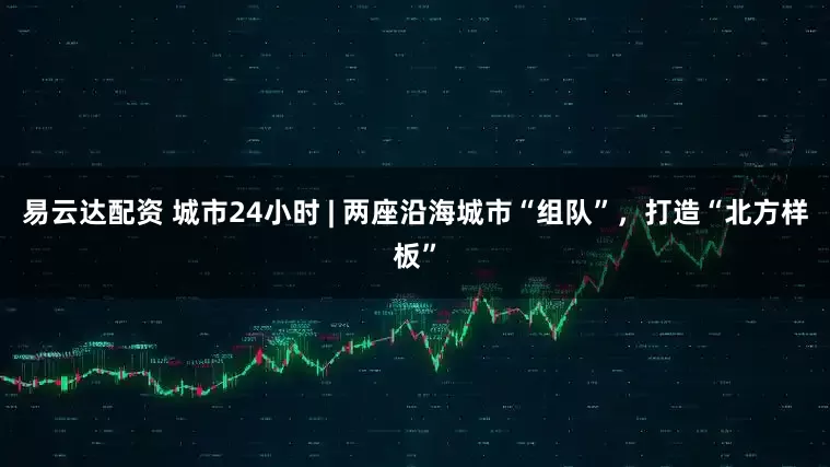 易云达配资 城市24小时 | 两座沿海城市“组队”,打造“北方样板”