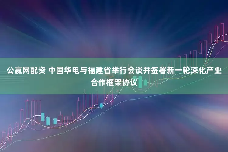 公赢网配资 中国华电与福建省举行会谈并签署新一轮深化产业合作框架协议