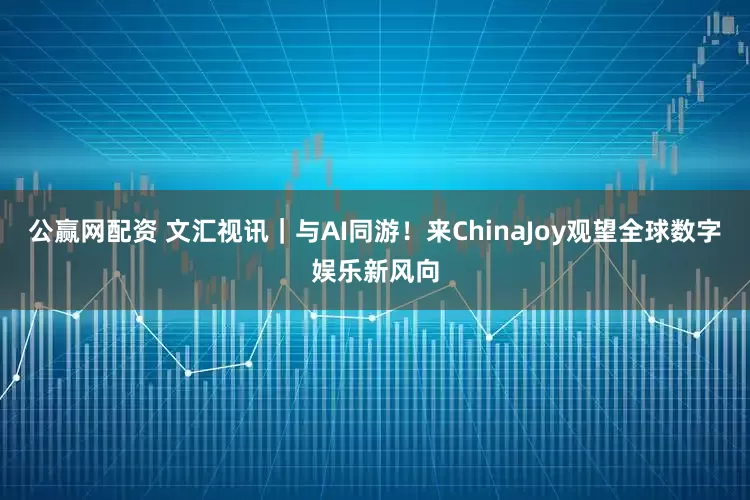 公赢网配资 文汇视讯｜与AI同游！来ChinaJoy观望全球数字娱乐新风向