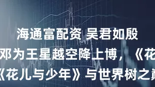 海通富配资 吴君如殷桃周冬雨邓为王星越空降上博，《花儿与少年》与世界树之巅梦幻联动